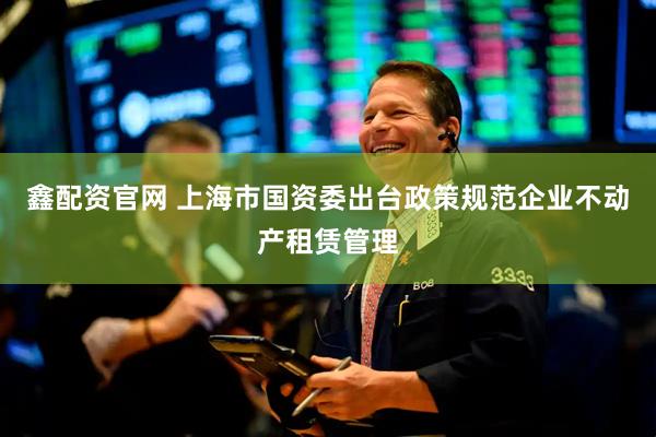 鑫配资官网 上海市国资委出台政策规范企业不动产租赁管理