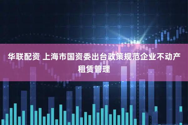 华联配资 上海市国资委出台政策规范企业不动产租赁管理