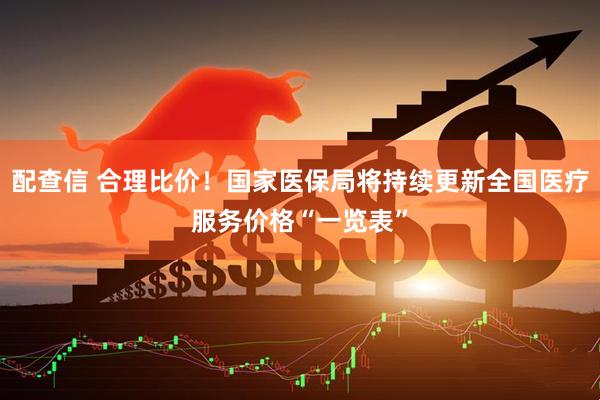 配查信 合理比价！国家医保局将持续更新全国医疗服务价格“一览表”