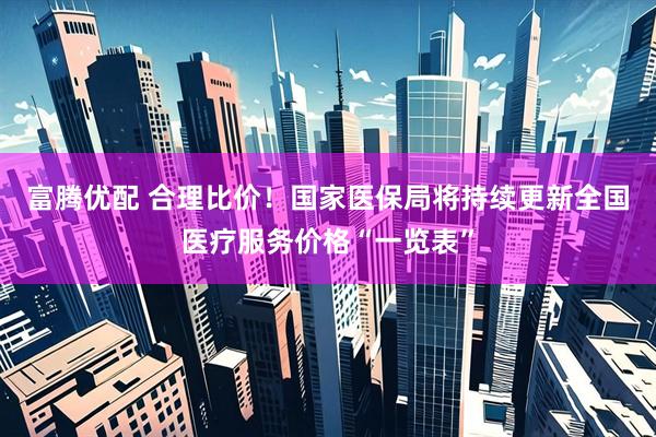富腾优配 合理比价！国家医保局将持续更新全国医疗服务价格“一览表”