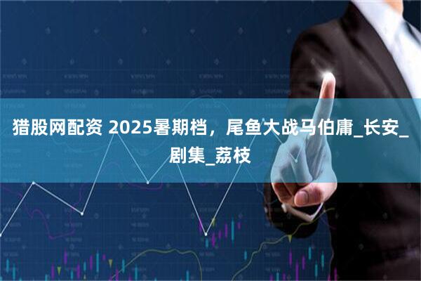 猎股网配资 2025暑期档，尾鱼大战马伯庸_长安_剧集_荔枝