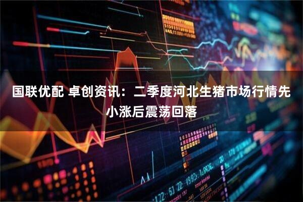 国联优配 卓创资讯：二季度河北生猪市场行情先小涨后震荡回落
