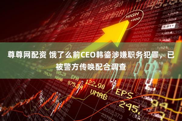 尊尊网配资 饿了么前CEO韩鎏涉嫌职务犯罪，已被警方传唤配合调查