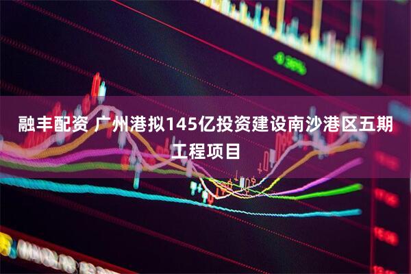 融丰配资 广州港拟145亿投资建设南沙港区五期工程项目