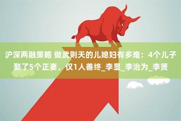 沪深两融策略 做武则天的儿媳妇有多难：4个儿子娶了5个正妻，仅1人善终_李显_李治为_李贤
