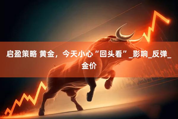 启盈策略 黄金，今天小心“回头看”_影响_反弹_金价