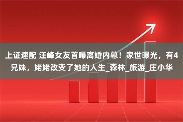 上证速配 汪峰女友首曝离婚内幕！家世曝光，有4兄妹，姥姥改变了她的人生_森林_旅游_庄小华