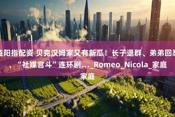 益阳指配资 贝克汉姆家又有新瓜！长子退群、弟弟回怼、“社媒宫斗”连环剧…_Romeo_Nicola_家庭