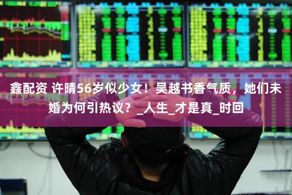 鑫配资 许晴56岁似少女！吴越书香气质，她们未婚为何引热议？_人生_才是真_时回