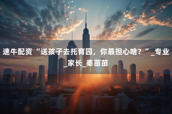 速牛配资 “送孩子去托育园，你最担心啥？”_专业_家长_秦苗苗
