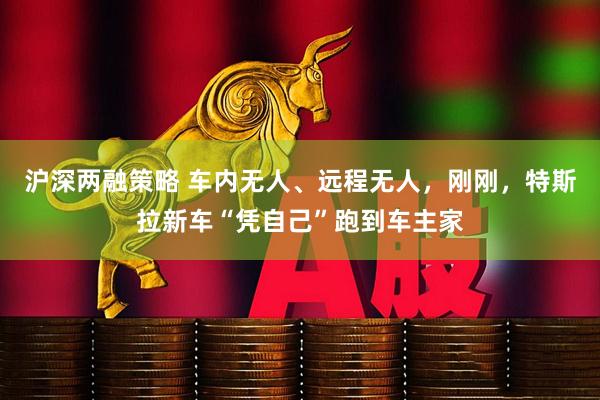 沪深两融策略 车内无人、远程无人，刚刚，特斯拉新车“凭自己”跑到车主家