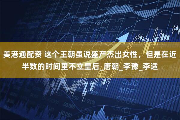美港通配资 这个王朝虽说盛产杰出女性，但是在近半数的时间里不立皇后_唐朝_李豫_李适