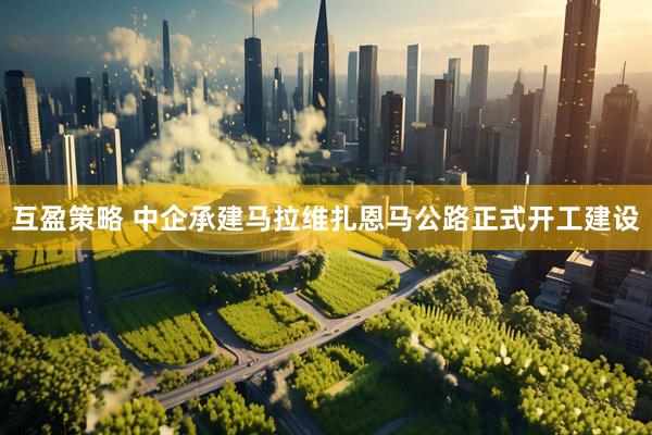 互盈策略 中企承建马拉维扎恩马公路正式开工建设