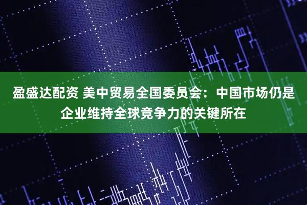 盈盛达配资 美中贸易全国委员会：中国市场仍是企业维持全球竞争力的关键所在