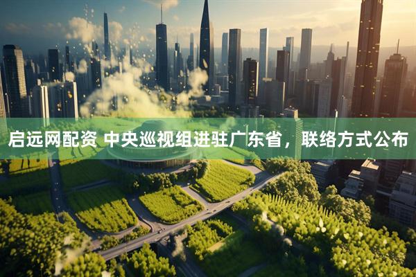 启远网配资 中央巡视组进驻广东省，联络方式公布