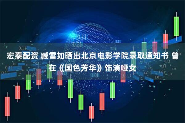 宏泰配资 臧雪如晒出北京电影学院录取通知书 曾在《国色芳华》饰演哑女