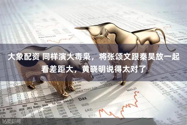 大象配资 同样演大毒枭，将张颂文跟秦昊放一起看差距大，黄晓明说得太对了