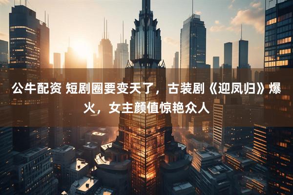 公牛配资 短剧圈要变天了，古装剧《迎凤归》爆火，女主颜值惊艳众人