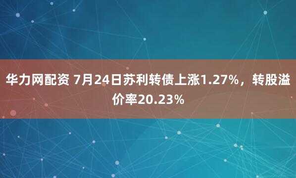 华力网配资 7月24日苏利转债上涨1.27%，转股溢价率20.23%