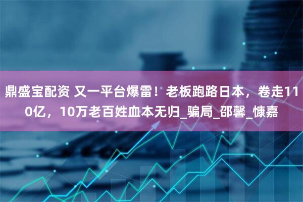 鼎盛宝配资 又一平台爆雷！老板跑路日本，卷走110亿，10万老百姓血本无归_骗局_邵馨_慷嘉