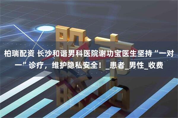 柏瑞配资 长沙和谐男科医院谢功宝医生坚持“一对一”诊疗，维护隐私安全！_患者_男性_收费