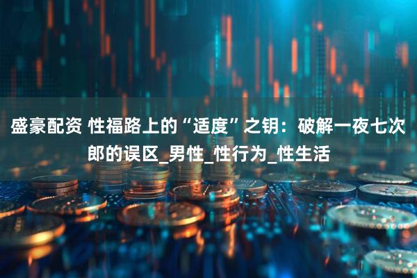 盛豪配资 性福路上的“适度”之钥：破解一夜七次郎的误区_男性_性行为_性生活