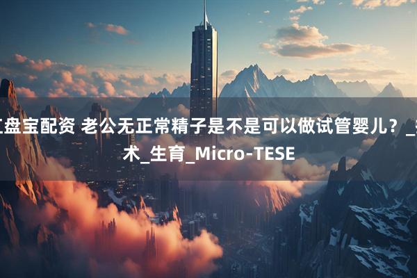 红盘宝配资 老公无正常精子是不是可以做试管婴儿？_技术_生育_Micro-TESE
