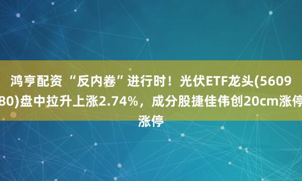 鸿亨配资 “反内卷”进行时！光伏ETF龙头(560980)盘中拉升上涨2.74%，成分股捷佳伟创20cm涨停