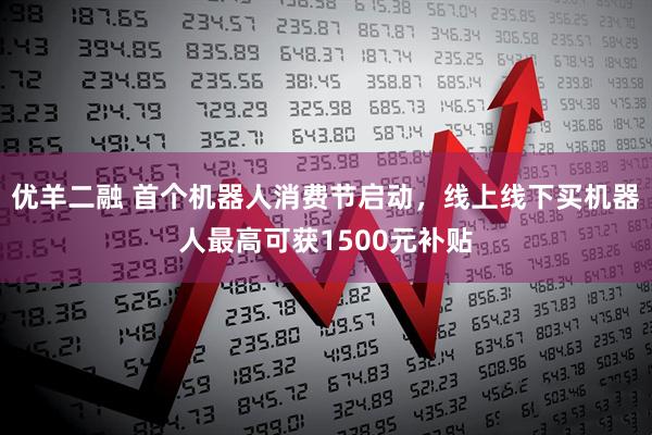 优羊二融 首个机器人消费节启动，线上线下买机器人最高可获1500元补贴