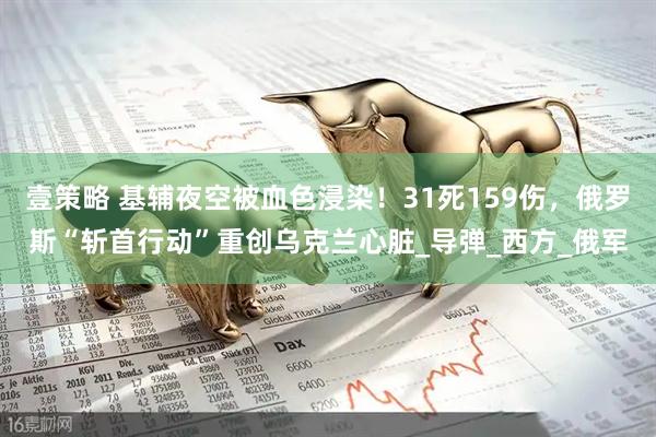 壹策略 基辅夜空被血色浸染！31死159伤，俄罗斯“斩首行动”重创乌克兰心脏_导弹_西方_俄军