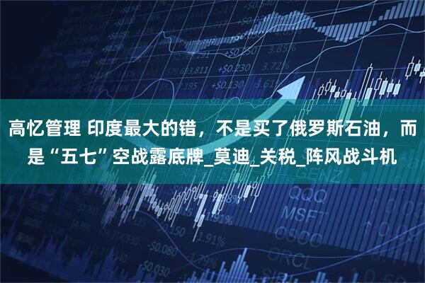 高忆管理 印度最大的错，不是买了俄罗斯石油，而是“五七”空战露底牌_莫迪_关税_阵风战斗机