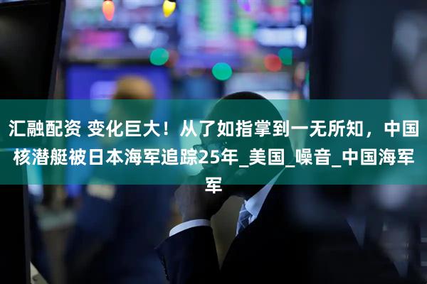 汇融配资 变化巨大！从了如指掌到一无所知，中国核潜艇被日本海军追踪25年_美国_噪音_中国海军