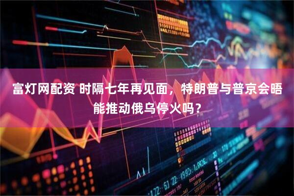 富灯网配资 时隔七年再见面，特朗普与普京会晤能推动俄乌停火吗？