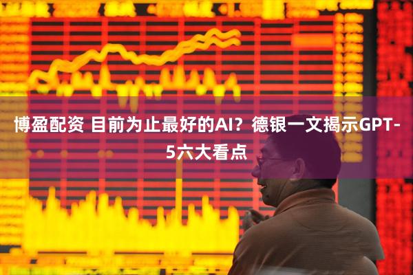 博盈配资 目前为止最好的AI？德银一文揭示GPT-5六大看点