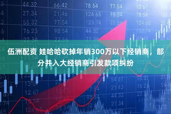 伍洲配资 娃哈哈砍掉年销300万以下经销商，部分并入大经销商引发款项纠纷