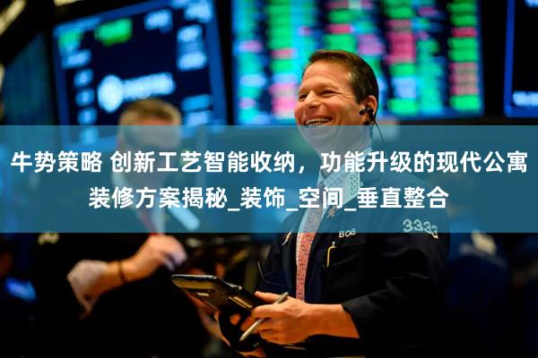 牛势策略 创新工艺智能收纳，功能升级的现代公寓装修方案揭秘_装饰_空间_垂直整合