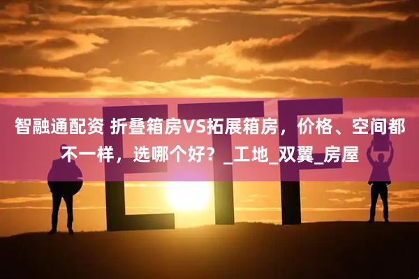智融通配资 折叠箱房VS拓展箱房，价格、空间都不一样，选哪个好？_工地_双翼_房屋
