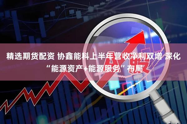 精选期货配资 协鑫能科上半年营收净利双增 深化“能源资产+能源服务”布局
