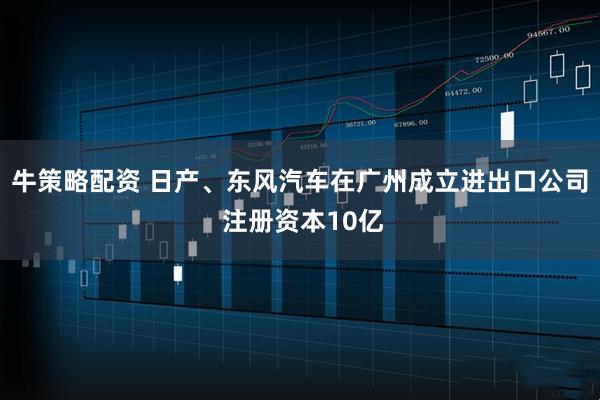 牛策略配资 日产、东风汽车在广州成立进出口公司 注册资本10亿