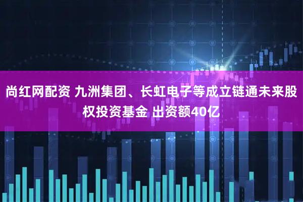 尚红网配资 九洲集团、长虹电子等成立链通未来股权投资基金 出资额40亿