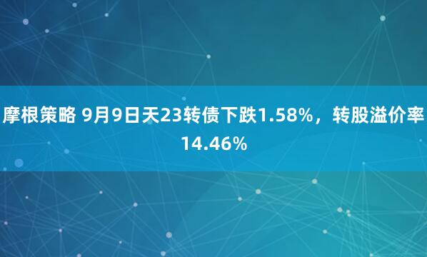 摩根策略 9月9日天23转债下跌1.58%,转股溢价率14.46%