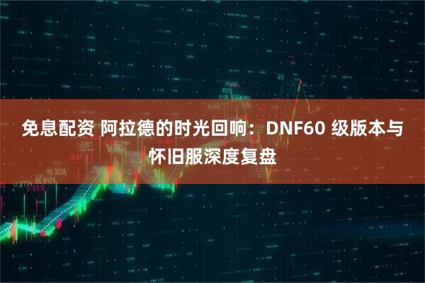 免息配资 阿拉德的时光回响：DNF60 级版本与怀旧服深度复盘