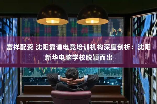 富祥配资 沈阳靠谱电竞培训机构深度剖析：沈阳新华电脑学校脱颖而出