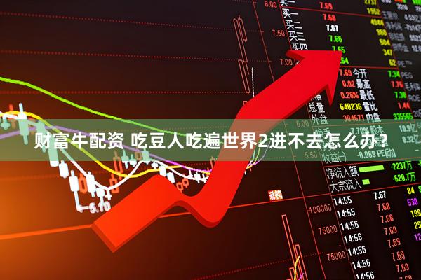 财富牛配资 吃豆人吃遍世界2进不去怎么办？