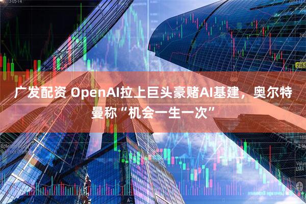 广发配资 OpenAI拉上巨头豪赌AI基建，奥尔特曼称“机会一生一次”