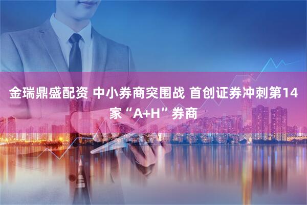 金瑞鼎盛配资 中小券商突围战 首创证券冲刺第14家“A+H”券商