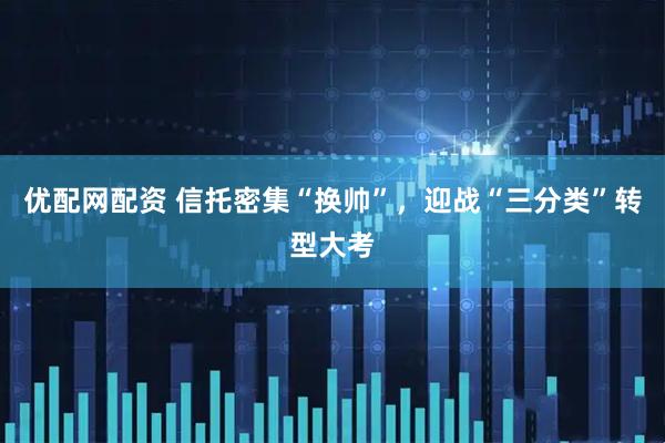 优配网配资 信托密集“换帅”，迎战“三分类”转型大考