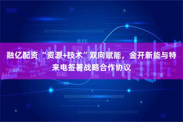 融亿配资 “资源+技术”双向赋能，金开新能与特来电签署战略合作协议