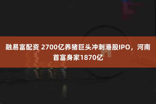 融易富配资 2700亿养猪巨头冲刺港股IPO，河南首富身家1870亿