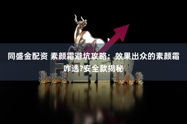 同盛金配资 素颜霜避坑攻略：效果出众的素颜霜咋选?安全款揭秘